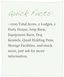 Quick Facts:
~1100 Total Acres, 2 Lodges, 1 Party House, Jeep Barn, Equipment Barn, Dog Kennels, Quail Holding Pens, Storage Facilities, and much more, just ask for more information.
